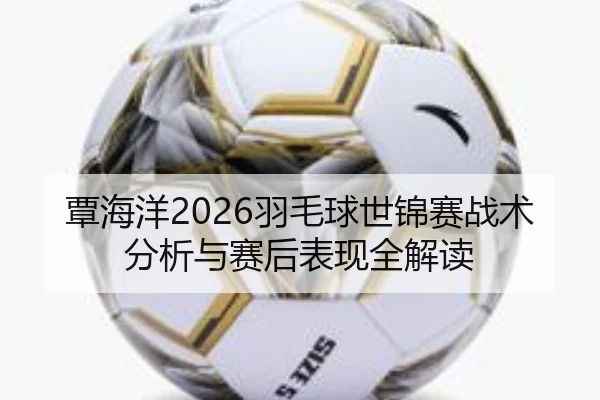 覃海洋2026羽毛球世锦赛战术分析与赛后表现全解读
